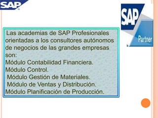 Las academias de SAP Profesionales
orientadas a los consultores autónomos
de negocios de las grandes empresas
son:
Módulo Contabilidad Financiera.
Módulo Control.
Módulo Gestión de Materiales.
Módulo de Ventas y Distribución.
Módulo Planificación de Producción.

 