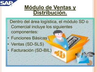 Módulo de Ventas y
Distribución.
Dentro del área logística, el módulo SD o
Comercial incluye los siguientes
componentes:
• Funciones Básicas (SD)
• Ventas (SD-SLS)
• Facturación (SD-BIL)

 
