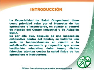 INTRODUCCIÓN

La Especialidad de Salud Ocupacional tiene
como prioridad velar por el bienestar de los
aprendices e instructores, en cuanto al control
de riesgos del Centro Industrial y de Aviación
SENA.
Es por ello que, después de una inspección
exhaustiva dentro del Centro, se hallaron una
serie de inconsistencias en cuanto a la
señalización necesaria y requerida que como
institución educativa debe tener; dichas
falencias atentan contra la salud física de los
aprendices e instructores.




        SENA – Conocimiento para todos los colombianos
 