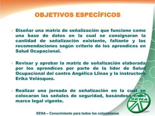 OBJETIVOS ESPECÍFICOS

   Diseñar una matriz de señalización que funcione como
    una base de datos en la cual se consignaran la
    cantidad de señalización existente, faltante y las
    recomendaciones según criterio de los aprendices en
    Salud Ocupacional.

   Revisar y aprobar la matriz de señalización elaborada
    por los aprendices por parte de la líder de Salud
    Ocupacional del centro Angélica Llinas y la instructora
    Erika Velásquez.

   Realizar una jornada de señalización en la cual se
    colocaran las señales de seguridad, basándose en el
    marco legal vigente.

            SENA – Conocimiento para todos los colombianos
 