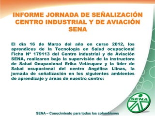 INFORME JORNADA DE SEÑALIZACIÓN
 CENTRO INDUSTRIAL Y DE AVIACIÓN
             SENA

El día 16 de Marzo del año en curso 2012, los
aprendices de la Tecnología en Salud ocupacional
Ficha Nº 179113 del Centro industrial y de Aviación
SENA, realizaron bajo la supervisión de la instructora
de Salud Ocupacional Erika Velásquez y la líder de
Salud ocupacional del centro Angélica Llinas, la
jornada de señalización en los siguientes ambientes
de aprendizaje y áreas de nuestro centro:




          SENA – Conocimiento para todos los colombianos
 