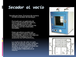Secador al vacío 
Secado por lotes, funciona de manera 
similar al secador de bandejas. 
Formado por un gabinete de 
hierro con puertas herméticas, 
para trabajar al vacío y de 
anaqueles dónde se colocan las 
bandejas con los materiales 
húmedos. 
Estos secadores pueden ser 
utilizado s para secar materias 
termolábiles, como lo son algunos 
materiales biológicos y en 
ocasiones los farmacéuticos,. 
La conducción de calor en este 
tipo de secadores es por radiación 
desde las paredes metálicas del 
secador. La humedad extraída del 
material es recogida por un 
condensador dispuesto en el 
interior. 
 