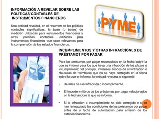 INFORMACIÓN A REVELAR SOBRE LAS
POLÍTICAS CONTABLES DE
INSTRUMENTOS FINANCIEROS
Una entidad revelará, en el resumen de las políticas
contables significativas, la base (o bases) de
medición utilizadas para instrumentos financieros y
otras políticas contables utilizadas para
instrumentos financieros que sean relevantes para
la comprensión de los estados financieros.
INCUMPLIMIENTOS Y OTRAS INFRACCIONES DE
PRÉSTAMOS POR PAGAR
Para los préstamos por pagar reconocidos en la fecha sobre la
que se informa para los que haya una infracción de los plazos o
incumplimiento del principal, intereses, fondos de amortización o
cláusulas de reembolso que no se haya corregido en la fecha
sobre la que se informa, la entidad revelará lo siguiente:
• Detalles de esa infracción o incumplimiento.
• El importe en libros de los préstamos por pagar relacionados
en la fecha sobre la que se informa.
• Si la infracción o incumplimiento ha sido corregido o si se
han renegociado las condiciones de los préstamos por pagar
antes de la fecha de autorización para emisión de los
estados financieros.
 