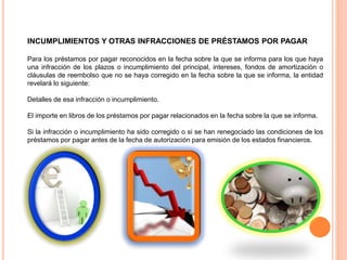INCUMPLIMIENTOS Y OTRAS INFRACCIONES DE PRÉSTAMOS POR PAGAR
Para los préstamos por pagar reconocidos en la fecha sobre la que se informa para los que haya
una infracción de los plazos o incumplimiento del principal, intereses, fondos de amortización o
cláusulas de reembolso que no se haya corregido en la fecha sobre la que se informa, la entidad
revelará lo siguiente:
Detalles de esa infracción o incumplimiento.
El importe en libros de los préstamos por pagar relacionados en la fecha sobre la que se informa.
Si la infracción o incumplimiento ha sido corregido o si se han renegociado las condiciones de los
préstamos por pagar antes de la fecha de autorización para emisión de los estados financieros.
 