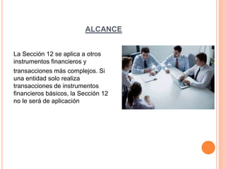 ALCANCE
La Sección 12 se aplica a otros
instrumentos financieros y
transacciones más complejos. Si
una entidad solo realiza
transacciones de instrumentos
financieros básicos, la Sección 12
no le será de aplicación
 