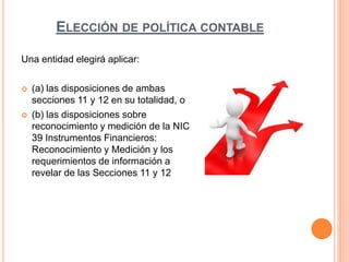 ELECCIÓN DE POLÍTICA CONTABLE
Una entidad elegirá aplicar:
 (a) las disposiciones de ambas
secciones 11 y 12 en su totalidad, o
 (b) las disposiciones sobre
reconocimiento y medición de la NIC
39 Instrumentos Financieros:
Reconocimiento y Medición y los
requerimientos de información a
revelar de las Secciones 11 y 12
 