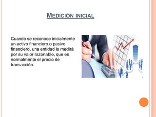 MEDICIÓN INICIAL
Cuando se reconoce inicialmente
un activo financiero o pasivo
financiero, una entidad lo medirá
por su valor razonable, que es
normalmente el precio de
transacción.
 