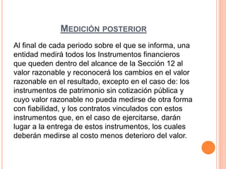 MEDICIÓN POSTERIOR
Al final de cada periodo sobre el que se informa, una
entidad medirá todos los Instrumentos financieros
que queden dentro del alcance de la Sección 12 al
valor razonable y reconocerá los cambios en el valor
razonable en el resultado, excepto en el caso de: los
instrumentos de patrimonio sin cotización pública y
cuyo valor razonable no pueda medirse de otra forma
con fiabilidad, y los contratos vinculados con estos
instrumentos que, en el caso de ejercitarse, darán
lugar a la entrega de estos instrumentos, los cuales
deberán medirse al costo menos deterioro del valor.
 