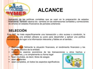 ALCANCE
Aplicación de las políticas contables que se usan en la preparación de estados
financieros. También abarca los cambios en las estimaciones contables y correcciones
de errores en estados financieros de periodos anteriores
Esta NIIF no trata específicamente una transacción u otro suceso o condición, la
gerencia de una entidad utilizara su juicio para desarrollar y aplicar una política
contable que de lugar a la información relevante y fiables en el sentido :
SELECCIÓN
 Representen fielmente la situación financiera, el rendimiento financiero y los
flujos de efectivo de la entidad;
 reflejen la esencia económica de las transacciones u otros hechos y
condiciones, y no simplemente su forma legal
 sean neutrales, es decir, libres de sesgos
 sean prudentes
 sean completos, en todos los aspectos significativos
 