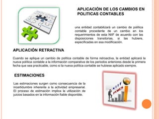 APLICACIÓN DE LOS CAMBIOS EN
POLITICAS CONTABLES
una entidad contabilizará un cambio de política
contable procedente de un cambio en los
requerimientos de esta NIIF de acuerdo con las
disposiciones transitorias, si las hubiere,
especificadas en esa modificación.
APLICACIÓN RETRACTIVA
Cuando se aplique un cambio de política contable de forma retroactiva, la entidad aplicará la
nueva política contable a la información comparativa de los periodos anteriores desde la primera
fecha que sea practicable, como si la nueva política contable se hubiese aplicado siempre.
ESTIMACIONES
Las estimaciones surgen como consecuencia de la
incertidumbre inherente a la actividad empresarial.
El proceso de estimación implica la utilización de
juicios basados en la información fiable disponible.
 