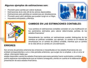 Algunos ejemplos de estimaciones son:
• Provisión para cuentas por cobrar dudosas.
• Estimaciones de la vida útil de los activos depreciables.
• Estimaciones para pérdidas en existencias por obsolescencia.
• Provisión para cubrir pérdidas que pueden surgir en un litigio.
• Impuestos anticipados y diferidos.
CAMBIOS EN LAS ESTIMACIONES CONTABLES:
“Los cambios en estimaciones contables consisten en una modificación en
los parámetros estimados para valorar determinadas partidas de los
estados financieros”
Generalmente los cambios en estimaciones pueden distinguirse de los
cambios en políticas contables, por ejemplo, un cambio en el método de
amortización es un cambio de política contable, mientras que un cambio
en la vida útil es un cambio en una estimación.
ERRORES
Son errores de periodos anteriores las omisiones e inexactitudes en los estados financieros de una
entidad correspondientes a uno o más periodos anteriores, que surgen de no emplear, o de un error al
utilizar, información fiable que:
estaba disponible cuando los estados financieros para esos periodos fueron autorizados a emitirse, y
podría esperarse razonablemente que se hubiera conseguido y tenido en cuenta en la elaboración y
presentación de esos estados financieros.
 