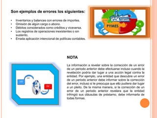 Son ejemplos de errores los siguientes:
• Inventarios y balances con errores de importes.
• Omisión de algún cargo o abono.
• Débitos considerados como créditos y viceversa.
• Los registros de operaciones inexistentes o sin
sustento.
• Errada aplicación intencional de políticas contables.
NOTA
La información a revelar sobre la corrección de un error
de un periodo anterior debe efectuarse incluso cuando la
revelación podría dar lugar a una acción legal contra la
entidad. Por ejemplo, una entidad que descubre un error
de un periodo anterior debe informar sobre la corrección
del error, incluso si le preocupa que ello pudiera dar lugar
a un pleito. De la misma manera, si la corrección de un
error de un periodo anterior revelara que la entidad
infringió sus cláusulas de préstamo, debe informarla de
todas formas.
 