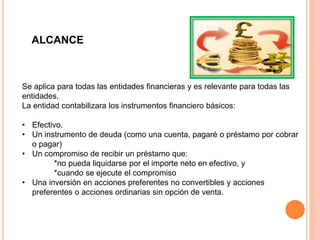 ALCANCE
Se aplica para todas las entidades financieras y es relevante para todas las
entidades.
La entidad contabilizara los instrumentos financiero básicos:
• Efectivo.
• Un instrumento de deuda (como una cuenta, pagaré o préstamo por cobrar
o pagar)
• Un compromiso de recibir un préstamo que:
*no pueda liquidarse por el importe neto en efectivo, y
*cuando se ejecute el compromiso
• Una inversión en acciones preferentes no convertibles y acciones
preferentes o acciones ordinarias sin opción de venta.
 