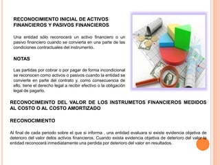 RECONOCIMIENTO INICIAL DE ACTIVOS
FINANCIEROS Y PASIVOS FINANCIEROS
Una entidad sólo reconocerá un activo financiero o un
pasivo financiero cuando se convierta en una parte de las
condiciones contractuales del instrumento.
NOTAS
Las partidas por cobrar o por pagar de forma incondicional
se reconocen como activos o pasivos cuando la entidad se
convierte en parte del contrato y, como consecuencia de
ello, tiene el derecho legal a recibir efectivo o la obligación
legal de pagarlo.
RECONOCIMEINTO DEL VALOR DE LOS INSTRUMETOS FINANCIEROS MEDIDOS
AL COSTO O AL COSTO AMORTIZADO
RECONOCIMIENTO
Al final de cada periodo sobre el que si informa , una entidad evaluara si existe evidencia objetiva de
deterioro del valor delos activos financieros. Cuando exista evidencia objetiva de deterioro del valor la
entidad reconocerá inmediatamente una perdida por deterioro del valor en resultados.
 