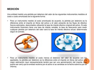 MEDICIÓN
Una entidad medirá una pérdida por deterioro del valor de los siguientes instrumentos medidos al
costo o costo amortizado de la siguiente forma:
• Para un instrumento medido al costo amortizado de acuerdo, la pérdida por deterioro es la
diferencia entre el importe en libros del activo y el valor presente de los flujos de efectivo
futuros estimados, descontados utilizando la tasa de interés efectivo original del activo. Si este
instrumento financiero tiene una tasa de interés variable, la tasa de descuento para medir
cualquier pérdida por deterioro del valor será la tasa de interés efectiva actual, determinada
según el contrato.
• Para un instrumento medido al costo menos el deterioro del valor de acuerdo con los
apartados, la pérdida por deterioro es la diferencia entre el importe en libros del activo y la
mejor estimación (que necesariamente tendrá que ser una aproximación) del importe (que
podría ser cero) que la entidad recibiría por el activo si se vendiese en la fecha sobre la que se
informa.
 