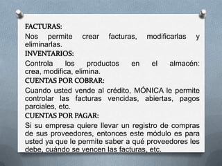 Nos permite      crear   facturas,   modificarlas   y
eliminarlas.

Controla     los    productos   en    el   almacén:
crea, modifica, elimina.

Cuando usted vende al crédito, MÓNICA le permite
controlar las facturas vencidas, abiertas, pagos
parciales, etc.

Si su empresa quiere llevar un registro de compras
de sus proveedores, entonces este módulo es para
usted ya que le permite saber a qué proveedores les
debe, cuándo se vencen las facturas, etc.
 