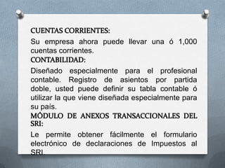 Su empresa ahora puede llevar una ó 1,000
cuentas corrientes.

Diseñado especialmente para el profesional
contable. Registro de asientos por partida
doble, usted puede definir su tabla contable ó
utilizar la que viene diseñada especialmente para
su país.


Le permite obtener fácilmente el formulario
electrónico de declaraciones de Impuestos al
SRI.
 