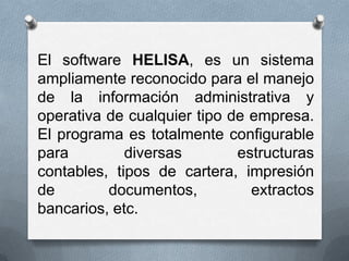 El software HELISA, es un sistema
ampliamente reconocido para el manejo
de la información administrativa y
operativa de cualquier tipo de empresa.
El programa es totalmente configurable
para         diversas        estructuras
contables, tipos de cartera, impresión
de        documentos,          extractos
bancarios, etc.
 