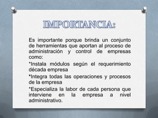 Es importante porque brinda un conjunto
de herramientas que aportan al proceso de
administración y control de empresas
como:
*Instala módulos según el requerimiento
década empresa
*Integra todas las operaciones y procesos
de la empresa
*Especializa la labor de cada persona que
interviene en la empresa a nivel
administrativo.
 