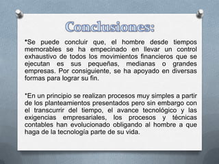 *Se puede concluir que, el hombre desde tiempos
memorables se ha empecinado en llevar un control
exhaustivo de todos los movimientos financieros que se
ejecutan es sus pequeñas, medianas o grandes
empresas. Por consiguiente, se ha apoyado en diversas
formas para lograr su fin.

*En un principio se realizan procesos muy simples a partir
de los planteamientos presentados pero sin embargo con
el transcurrir del tiempo, el avance tecnológico y las
exigencias empresariales, los procesos y técnicas
contables han evolucionado obligando al hombre a que
haga de la tecnología parte de su vida.
 