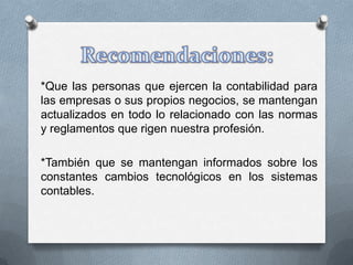 *Que las personas que ejercen la contabilidad para
las empresas o sus propios negocios, se mantengan
actualizados en todo lo relacionado con las normas
y reglamentos que rigen nuestra profesión.

*También que se mantengan informados sobre los
constantes cambios tecnológicos en los sistemas
contables.
 