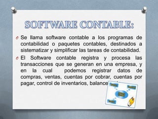 O Se llama software contable a los programas de
  contabilidad o paquetes contables, destinados a
  sistematizar y simplificar las tareas de contabilidad.
O El Software contable registra y procesa las
  transacciones que se generan en una empresa, y
  en la cual          podemos registrar datos de
  compras, ventas, cuentas por cobrar, cuentas por
  pagar, control de inventarios, balances, etc..
 