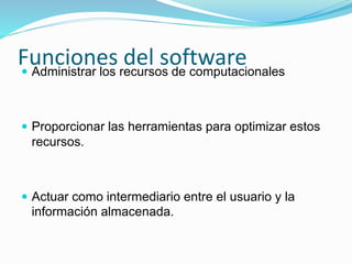 Funciones del software Administrar los recursos de computacionales
 Proporcionar las herramientas para optimizar estos
recursos.
 Actuar como intermediario entre el usuario y la
información almacenada.
 