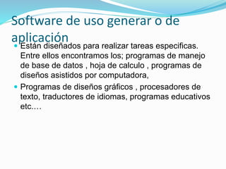 Software de uso generar o de
aplicación Están diseñados para realizar tareas especificas.
Entre ellos encontramos los; programas de manejo
de base de datos , hoja de calculo , programas de
diseños asistidos por computadora,
 Programas de diseños gráficos , procesadores de
texto, traductores de idiomas, programas educativos
etc.…
 