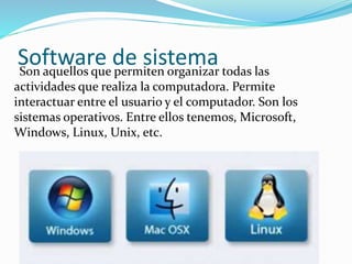 Software de sistemaSon aquellos que permiten organizar todas las
actividades que realiza la computadora. Permite
interactuar entre el usuario y el computador. Son los
sistemas operativos. Entre ellos tenemos, Microsoft,
Windows, Linux, Unix, etc.
 