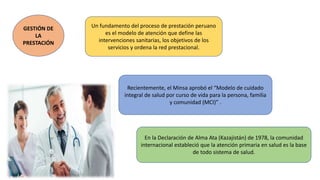 GESTIÓN DE
LA
PRESTACIÓN
Un fundamento del proceso de prestación peruano
es el modelo de atención que define las
intervenciones sanitarias, los objetivos de los
servicios y ordena la red prestacional.
Recientemente, el Minsa aprobó el “Modelo de cuidado
integral de salud por curso de vida para la persona, familia
y comunidad (MCI)” .
En la Declaración de Alma Ata (Kazajistán) de 1978, la comunidad
internacional estableció que la atención primaria en salud es la base
de todo sistema de salud.
 