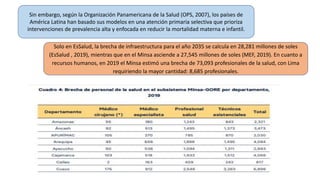Sin embargo, según la Organización Panamericana de la Salud (OPS, 2007), los países de
América Latina han basado sus modelos en una atención primaria selectiva que prioriza
intervenciones de prevalencia alta y enfocada en reducir la mortalidad materna e infantil.
Solo en EsSalud, la brecha de infraestructura para el año 2035 se calcula en 28,281 millones de soles
(EsSalud , 2019), mientras que en el Minsa asciende a 27,545 millones de soles (MEF, 2019). En cuanto a
recursos humanos, en 2019 el Minsa estimó una brecha de 73,093 profesionales de la salud, con Lima
requiriendo la mayor cantidad: 8,685 profesionales.
 