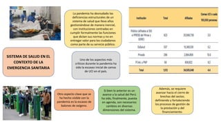SISTEMA DE SALUD EN EL
CONTEXTO DE LA
EMERGENCIA SANITARIA
La pandemia ha desnudado las
deficiencias estructurales de un
sistema de salud que lleva años
gestionándose de manera inercial,
con instituciones centradas en
cumplir formalmente las funciones
que dictan sus normas y no en
entregar valor para los ciudadanos
como parte de su servicio público.
Uno de los aspectos más
críticos durante la pandemia ha
sido la escasez inicial de camas
de UCI en el país.
Otro aspecto clave que se
ha hecho visible con la
pandemia es la escasez de
balones de oxígeno.
Si bien lo anterior es un
avance y la salud del Perú
ha sido, finalmente, puesta
en agenda, son necesarios
cambios en diversas
dimensiones del sistema.
Además, se requiere
avanzar hacia el cierre de
brechas del sector,
definiendo y fortaleciendo
los procesos de gestión de
la prestación y del
financiamiento.
 