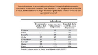Los resultados que alcanzaron algunos países con los tres indicadores principales
utilizados en la evaluación contenida en el Informe 2000 de la Organización Mundial de
la Salud, donde se observa un mejor desempeño global de los sistemas nacionales con
seguro social universal.
 