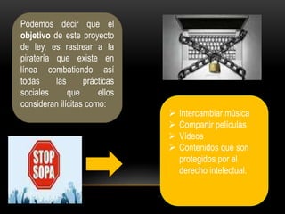Podemos decir que el
objetivo de este proyecto
de ley, es rastrear a la
piratería que existe en
línea combatiendo así
todas     las      prácticas
sociales      que      ellos
consideran ilícitas como:
                                  Intercambiar música
                                  Compartir películas
                                  Vídeos
                                  Contenidos que son
                                   protegidos por el
                                   derecho intelectual.
 