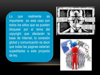 Lo que realmente es
importante en este caso son
todos los sitios que se pueden
bloquear por el tema del
copyright que afectarán la
base de Internet, la conexión
global y comunicación es decir
que todas las paginas estarían
supeditadas a este proyecto
de ley.
 