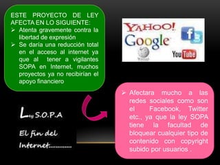 ESTE PROYECTO DE LEY
AFECTA EN LO SIGUIENTE:
 Atenta gravemente contra la
  libertad de expresión
 Se daría una reducción total
  en el acceso al internet ya
  que al tener a vigilantes
  SOPA en Internet, muchos
  proyectos ya no recibirían el
  apoyo financiero
                                   Afectara mucho a las
                                    redes sociales como son
                                    el     Facebook, Twitter
                                    etc., ya que la ley SOPA
                                    tiene la facultad de
                                    bloquear cualquier tipo de
                                    contenido con copyright
                                    subido por usuarios .
 