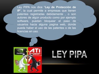 Ley PIPA nos dice “Ley de Protección de
IP“, la cual permite a empresas que tienen
patentes registradas debidamente , o son
autores de algún producto como por ejemplo
software, puedan bloquear el paso de
usuarios hacia alguna pagina web, donde
pueda haber el uso de las patentes o de las
licencias en uso.
 