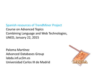 Spanish resources of TrendMiner Project
Course on Advanced Topics
Combining Language and Web Technologies,
UNED, January 22, 2015
Paloma Martínez
Advanced Databases Group
labda.inf.uc3m.es
Universidad Carlos III de Madrid
 