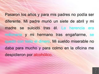 Pasaron los años y para mis padres no podía ser
diferente. Mi padre murió un siete de abril y mi
madre se suicidó tras él. La herencia era
millonaria y mi hermano tras engañarme, se
quedó con todo el dinero. Mi sueldo miserable no
daba para mucho y para colmo en la oficina me
despidieron por alcohólico.
 