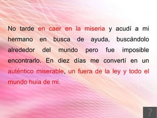 No tarde en caer en la miseria y acudí a mi
hermano     en    busca   de    ayuda,      buscándolo
alrededor   del    mundo       pero   fue    imposible
encontrarlo. En diez días me convertí en un
auténtico miserable, un fuera de la ley y todo el
mundo huía de mi.
 