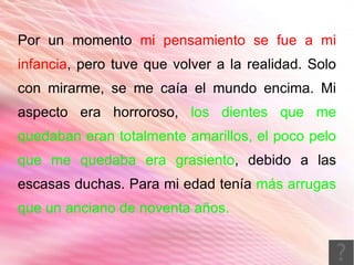Por un momento mi pensamiento se fue a mi
infancia, pero tuve que volver a la realidad. Solo
con mirarme, se me caía el mundo encima. Mi
aspecto era horroroso, los dientes que me
quedaban eran totalmente amarillos, el poco pelo
que me quedaba era grasiento, debido a las
escasas duchas. Para mi edad tenía más arrugas
que un anciano de noventa años.
 