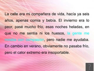 La calle era mi compañera de vida, hacía ya seis
años, apenas comía y bebía. El invierno era lo
peor, pasé mucho frío, esas noches heladas, en
que no me sentía ni los huesos, la gente me
miraba con compasión, pero nadie me ayudaba.
En cambio en verano, obviamente no pasaba frío,
pero el calor extremo era insoportable.
 