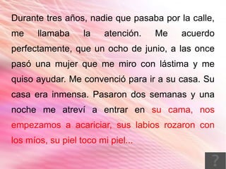Durante tres años, nadie que pasaba por la calle,
me     llamaba     la    atención.   Me   acuerdo
perfectamente, que un ocho de junio, a las once
pasó una mujer que me miro con lástima y me
quiso ayudar. Me convenció para ir a su casa. Su
casa era inmensa. Pasaron dos semanas y una
noche me atreví a entrar en su cama, nos
empezamos a acariciar, sus labios rozaron con
los míos, su piel toco mi piel...
 
