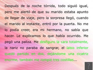 Después de la noche tórrida, todo siguió igual,
pero me alertó de que su marido estaba apunto
de llegar de viaje, pero la sorpresa llegó, cuando
el marido al instante, entró por la puerta. No me
lo podía creer, era mi hermano, no sabía que
hacer. Le explicamos lo que había ocurrido. Me
pegó una paliza. Me desfiguro la cara totalmente,
la nariz no paraba de sangrar, el labio inferior
quedó partido en dos, dejándome una cicatriz
enorme, también me rompió tres costillas...
 