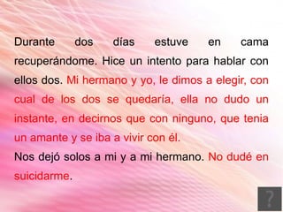 Durante       dos   días    estuve    en    cama
recuperándome. Hice un intento para hablar con
ellos dos. Mi hermano y yo, le dimos a elegir, con
cual de los dos se quedaría, ella no dudo un
instante, en decirnos que con ninguno, que tenia
un amante y se iba a vivir con él.
Nos dejó solos a mi y a mi hermano. No dudé en
suicidarme.
 