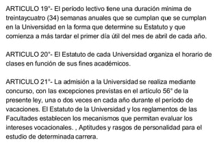 ARTICULO 19°- El período lectivo tiene una duración mínima de treintaycuatro (34) semanas anuales que se cumplan que se cumplan en la Universidad en la forma que determine su Estatuto y que comienza a más tardar el primer día útil del mes de abril de cada año. ARTICULO 20°- El Estatuto de cada Universidad organiza el horario de clases en función de sus fines académicos. ARTICULO 21°- La admisión a la Universidad se realiza mediante concurso, con las excepciones previstas en el artículo 56° de la presente ley, una o dos veces en cada año durante el período de vacaciones. El Estatuto de la Universidad y los reglamentos de las Facultades establecen los mecanismos que permitan evaluar los intereses vocacionales. , Aptitudes y rasgos de personalidad para el estudio de determinada carrera.  