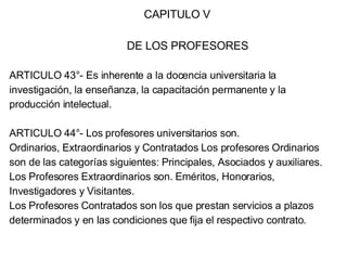 CAPITULO V DE LOS PROFESORES ARTICULO 43°- Es inherente a la docencia universitaria la investigación, la enseñanza, la capacitación permanente y la producción intelectual. ARTICULO 44°- Los profesores universitarios son. Ordinarios, Extraordinarios y Contratados Los profesores Ordinarios son de las categorías siguientes: Principales, Asociados y auxiliares. Los Profesores Extraordinarios son. Eméritos, Honorarios, Investigadores y Visitantes. Los Profesores Contratados son los que prestan servicios a plazos determinados y en las condiciones que fija el respectivo contrato. 