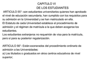 CAPITULO VI DE LOS ESTUDIANTES ARTICULO 55°- son estudiantes universitarios quienes han aprobado el nivel de educación secundaria, han cumplido con los requisitos para su admisión en la Universidad y se han matriculado en ella. El Estatuto de cada Universidad establece el procedimiento de admisión y el régimen de matrícula a la que deben acogerse los estudiantes. Los estudiantes extranjeros no requerirán de visa para la matrícula, pero sí para su posterior regularización. ARTICULO 56°- Están exonerados del procedimiento ordinario de admisión a las Universidades: a) Los titulados o graduados en otros centros educativos de nivel superior; 