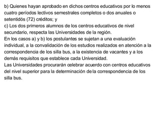 b) Quienes hayan aprobado en dichos centros educativos por lo menos cuatro períodos lectivos semestrales completos o dos anuales o setentidós (72) créditos; y c) Los dos primeros alumnos de los centros educativos de nivel secundario, respecta las Universidades de la región. En los casos a) y b) los postulantes se sujetan a una evaluación individual, a la convalidación de los estudios realizados en atención a la correspondencia de los silla bus, a la existencia de vacantes y a los demás requisitos que establece cada Universidad. Las Universidades procurarán celebrar acuerdo con centros educativos del nivel superior para la determinación de la correspondencia de los silla bus. 