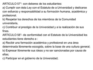 ARTICULO 57°- son deberes de los estudiantes: a) Cumplir con ésta Ley con el Estatuto de a Universidad y dedicarse con esfuerzo y responsabilidad a su formación humana, académica y profesional. b) Respetar los derechos de los miembros de la Comunidad universitaria, c) Contribuir al prestigio de la Universidad y a la realización de sus fines. ARTICULO 58°- de conformidad con el Estatuto de la Universidad los estudiantes tiene derecho a : a) Recibir una formación académica y profesional en una área determinada libremente escogida, sobre la base de una cultura general; b) Expresar libremente sus ideas y no ser sancionadas por causa de ellas; c) Participar en el gobierno de la Universidad; 